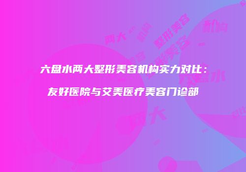 六盘水两大整形美容机构实力对比：友好医院与艾美医疗美容门诊部