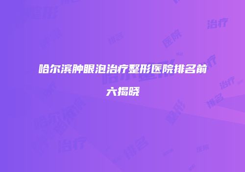 哈尔滨肿眼泡治疗整形医院排名前六揭晓