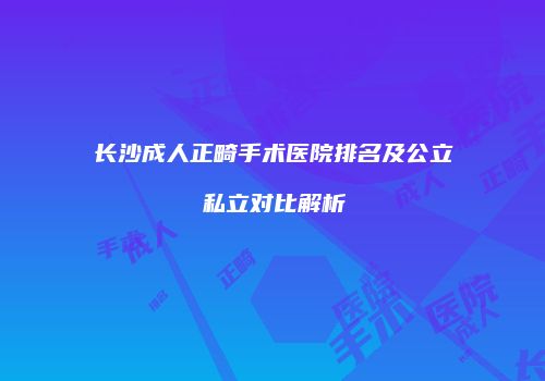 长沙成人正畸手术医院排名及公立私立对比解析