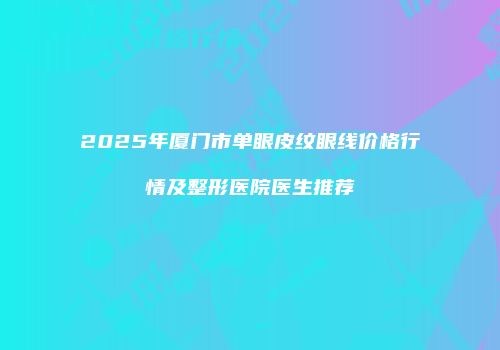 2025年厦门市单眼皮纹眼线价格行情及整形医院医生推荐