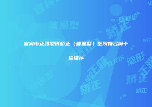 宜宾市正雅隐形矫正（普通型）医院排名前十佳推荐