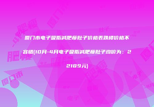 厦门市电子吸脂减肥瘦肚子价格表跌楼价格不容错(10月-4月电子吸脂减肥瘦肚子均价为：22189元)