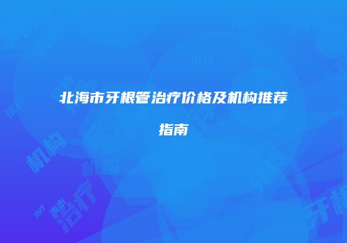 北海市牙根管治疗价格及机构推荐指南