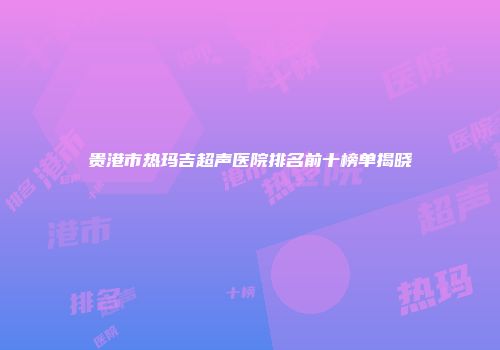 贵港市热玛吉超声医院排名前十榜单揭晓