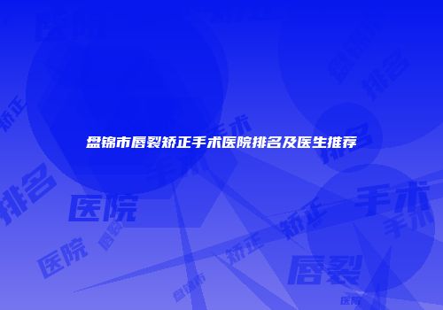盘锦市唇裂矫正手术医院排名及医生推荐