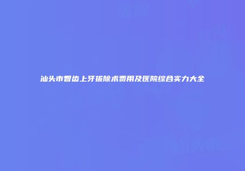 汕头市智齿上牙拔除术费用及医院综合实力大全