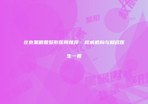 北京黑眼圈整形医院推荐：权威机构与知名医生一览