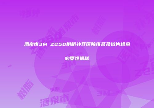 酒泉市3M Z250树脂补牙医院排名及拍片检查必要性揭秘