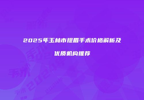 2025年玉林市提眉手术价格解析及优质机构推荐