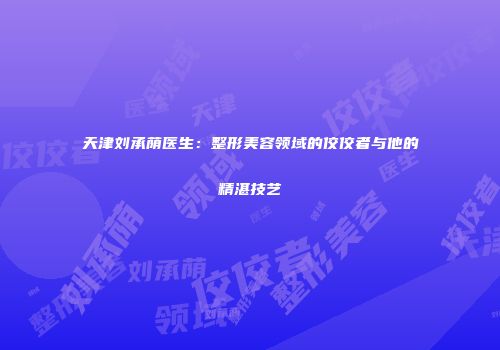 天津刘承荫医生：整形美容领域的佼佼者与他的精湛技艺