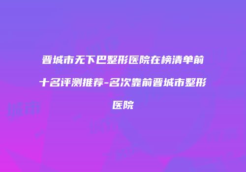 晋城市无下巴整形医院在榜清单前十名评测推荐-名次靠前晋城市整形医院