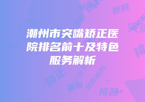 潮州市突嘴矫正医院排名前十及特色服务解析