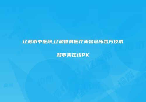 辽源市中医院,辽源世勇医疗美容诊所各方技术和审美在线PK