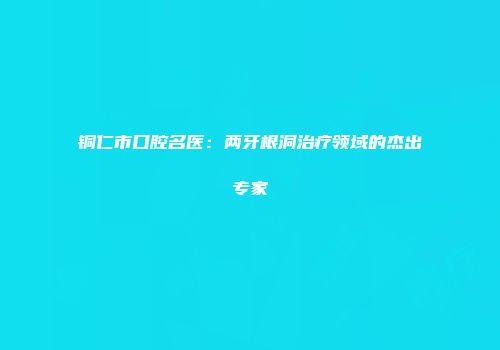 铜仁市口腔名医：两牙根洞治疗领域的杰出专家