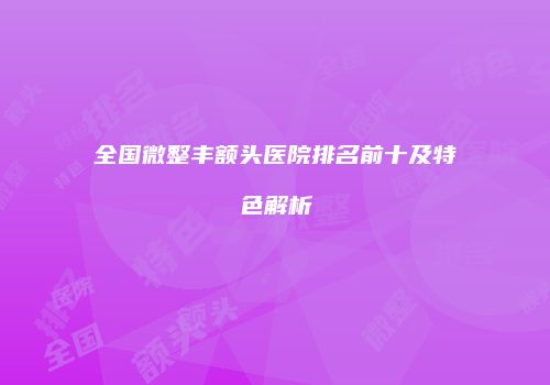 全国微整丰额头医院排名前十及特色解析