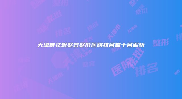 天津市祛斑整容整形医院排名前十名解析