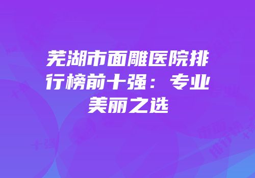 芜湖市面雕医院排行榜前十强：专业美丽之选