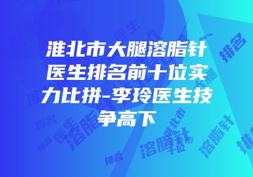 淮北市大腿溶脂针医生排名前十位实力比拼-李玲医生技争高下