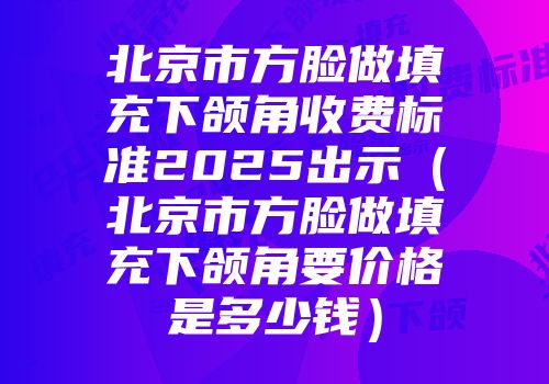 北京市方脸做填充下颌角收费标准2025出示（北京市方脸做填充下颌角要价格是多少钱）