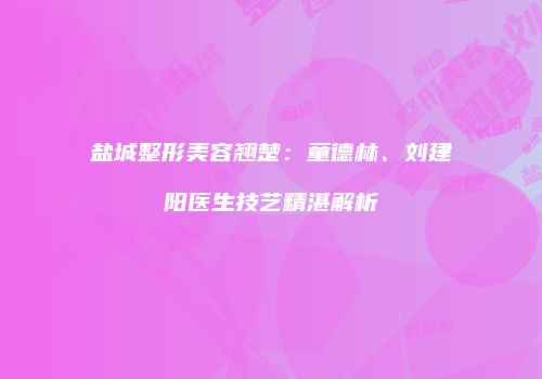 盐城整形美容翘楚：童德林、刘建阳医生技艺精湛解析