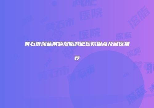 黄石市深蓝射频溶脂减肥医院盘点及名医推荐