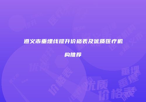 遵义市垂埋线提升价格表及优质医疗机构推荐