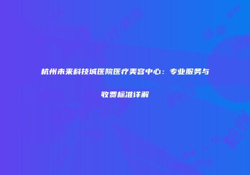 杭州未来科技城医院医疗美容中心：专业服务与收费标准详解
