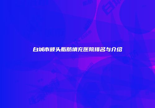 白城市额头脂肪填充医院排名与介绍