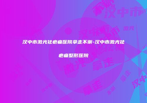 汉中市激光祛疤痛医院拿走不谢-汉中市激光祛疤痛整形医院