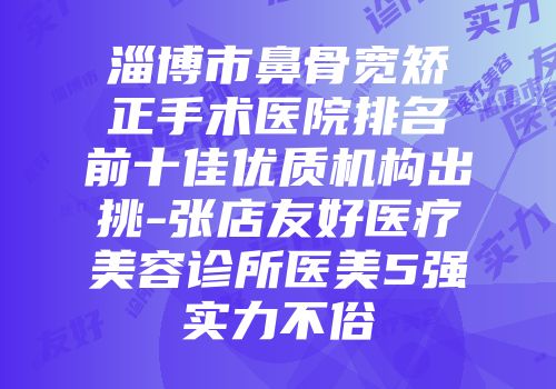 淄博市鼻骨宽矫正手术医院排名前十佳优质机构出挑-张店友好医疗美容诊所医美5强实力不俗