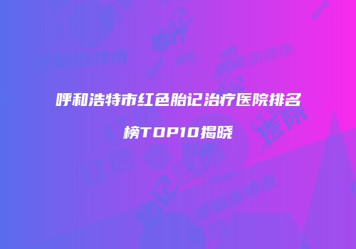 呼和浩特市红色胎记治疗医院排名榜TOP10揭晓