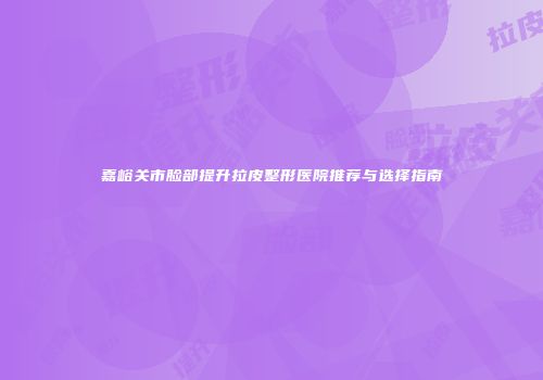 嘉峪关市脸部提升拉皮整形医院推荐与选择指南
