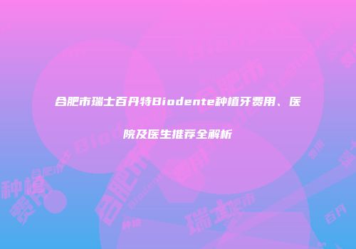 合肥市瑞士百丹特Biodente种植牙费用、医院及医生推荐全解析
