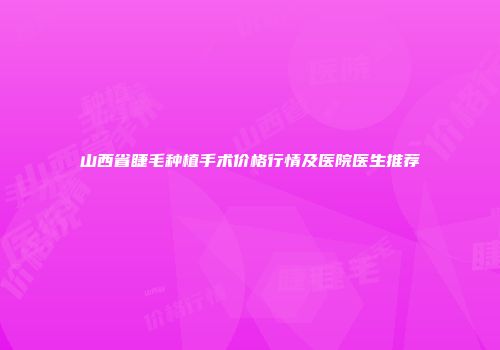 山西省睫毛种植手术价格行情及医院医生推荐