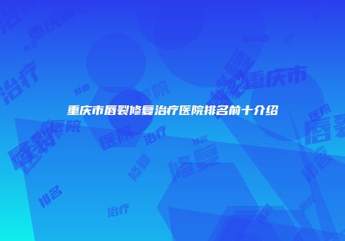 重庆市唇裂修复治疗医院排名前十介绍