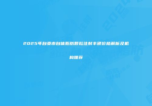 2025年自贡市自体脂肪颗粒注射丰额价格解析及机构推荐