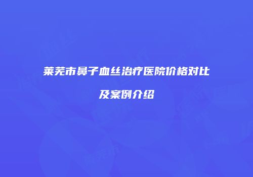 莱芜市鼻子血丝治疗医院价格对比及案例介绍