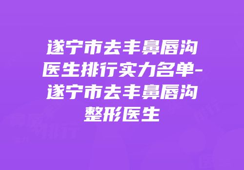 遂宁市去丰鼻唇沟医生排行实力名单-遂宁市去丰鼻唇沟整形医生
