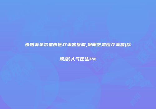 贵阳美贝尔整形医疗美容医院,贵阳艺龄医疗美容(旗舰店)人气医生PK