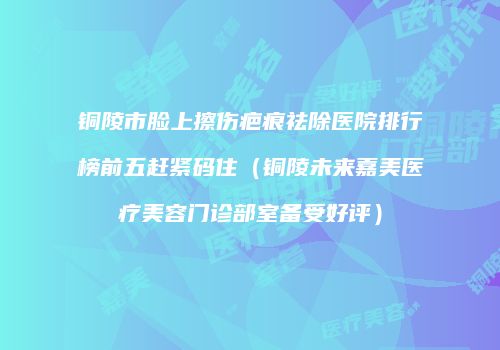 铜陵市脸上擦伤疤痕祛除医院排行榜前五赶紧码住（铜陵未来嘉美医疗美容门诊部室备受好评）