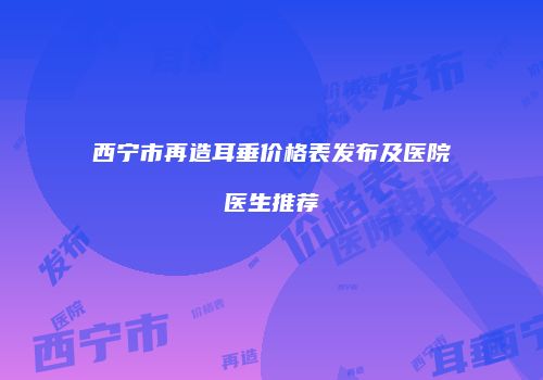 西宁市再造耳垂价格表发布及医院医生推荐