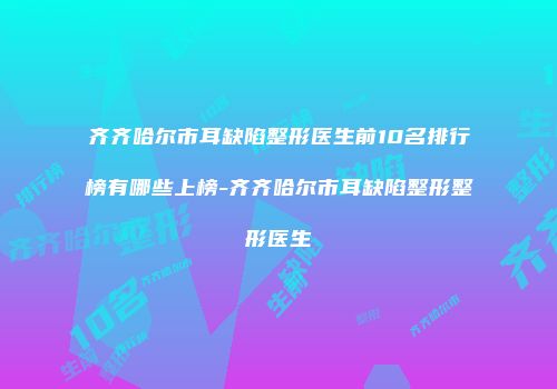 齐齐哈尔市耳缺陷整形医生前10名排行榜有哪些上榜-齐齐哈尔市耳缺陷整形整形医生