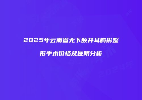 2025年云南省无下颌并耳畸形整形手术价格及医院分析