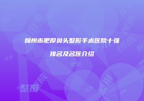 赣州市肥厚鼻头整形手术医院十强排名及名医介绍