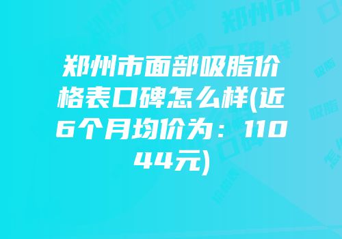 郑州市面部吸脂价格表口碑怎么样(近6个月均价为：11044元)
