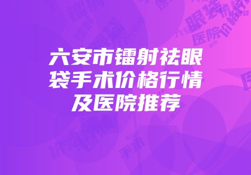 六安市镭射祛眼袋手术价格行情及医院推荐
