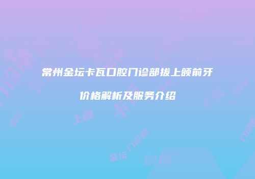 常州金坛卡瓦口腔门诊部拔上颌前牙价格解析及服务介绍