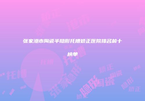 张家港市陶瓷半隐形托槽矫正医院排名前十榜单