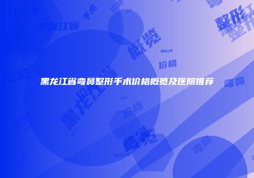 黑龙江省弯鼻整形手术价格概览及医院推荐