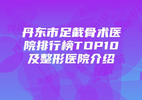 丹东市足截骨术医院排行榜TOP10及整形医院介绍